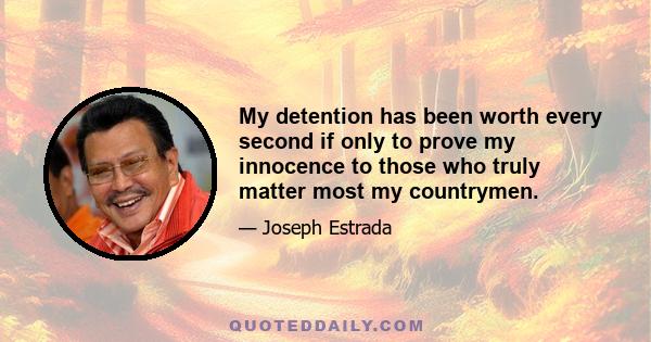 My detention has been worth every second if only to prove my innocence to those who truly matter most my countrymen.