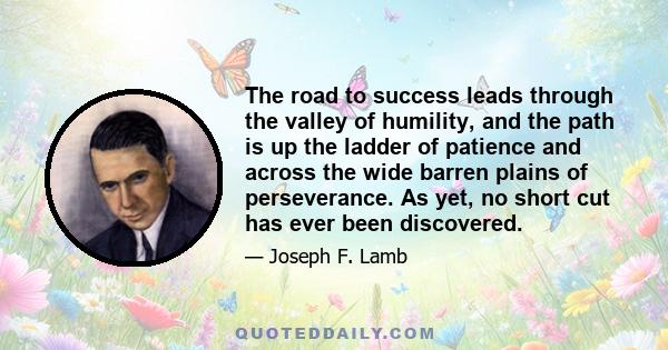 The road to success leads through the valley of humility, and the path is up the ladder of patience and across the wide barren plains of perseverance. As yet, no short cut has ever been discovered.