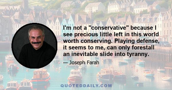 I'm not a conservative because I see precious little left in this world worth conserving. Playing defense, it seems to me, can only forestall an inevitable slide into tyranny.