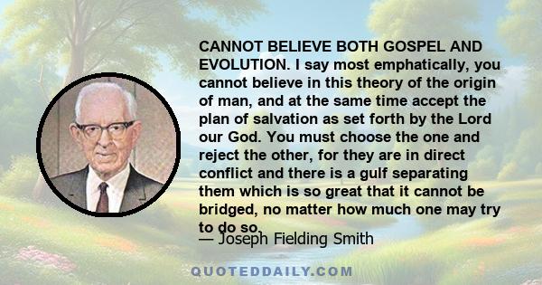 CANNOT BELIEVE BOTH GOSPEL AND EVOLUTION. I say most emphatically, you cannot believe in this theory of the origin of man, and at the same time accept the plan of salvation as set forth by the Lord our God. You must