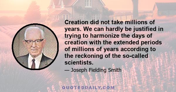 Creation did not take millions of years. We can hardly be justified in trying to harmonize the days of creation with the extended periods of millions of years according to the reckoning of the so-called scientists.