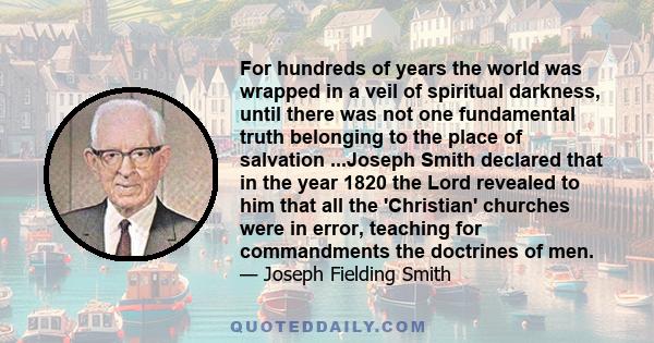 For hundreds of years the world was wrapped in a veil of spiritual darkness, until there was not one fundamental truth belonging to the place of salvation ...Joseph Smith declared that in the year 1820 the Lord revealed 