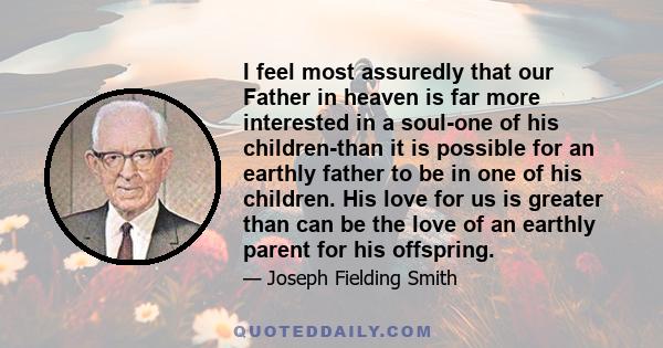 I feel most assuredly that our Father in heaven is far more interested in a soul-one of his children-than it is possible for an earthly father to be in one of his children. His love for us is greater than can be the