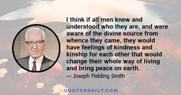 I think if all men knew and understood who they are, and were aware of the divine source from whence they came, they would have feelings of kindness and kinship for each other that would change their whole way of living 