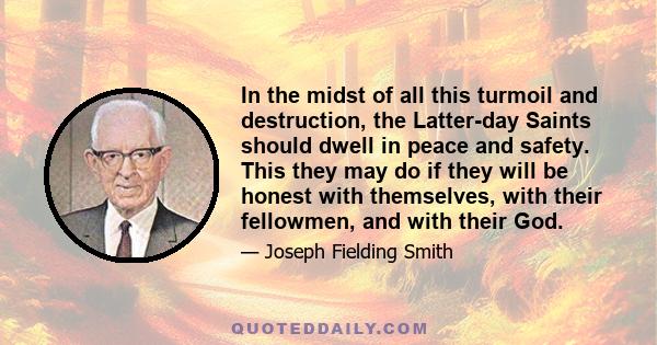 In the midst of all this turmoil and destruction, the Latter-day Saints should dwell in peace and safety. This they may do if they will be honest with themselves, with their fellowmen, and with their God.