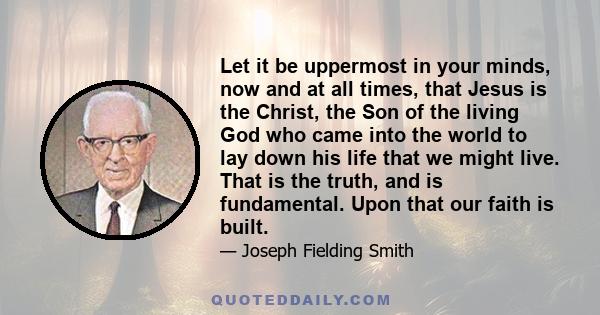 Let it be uppermost in your minds, now and at all times, that Jesus is the Christ, the Son of the living God who came into the world to lay down his life that we might live. That is the truth, and is fundamental. Upon