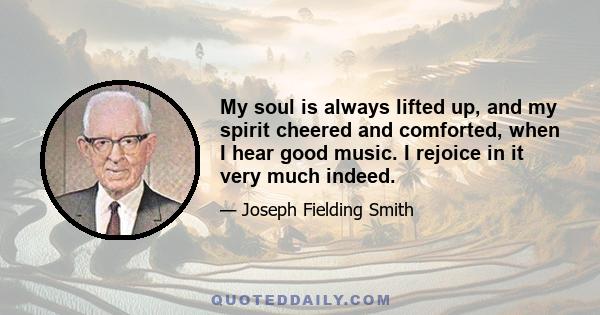 My soul is always lifted up, and my spirit cheered and comforted, when I hear good music. I rejoice in it very much indeed.