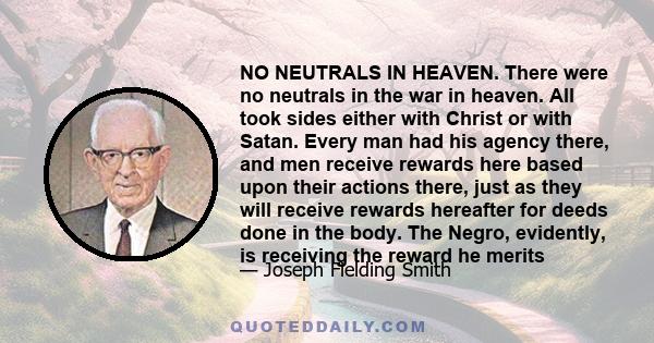 NO NEUTRALS IN HEAVEN. There were no neutrals in the war in heaven. All took sides either with Christ or with Satan. Every man had his agency there, and men receive rewards here based upon their actions there, just as