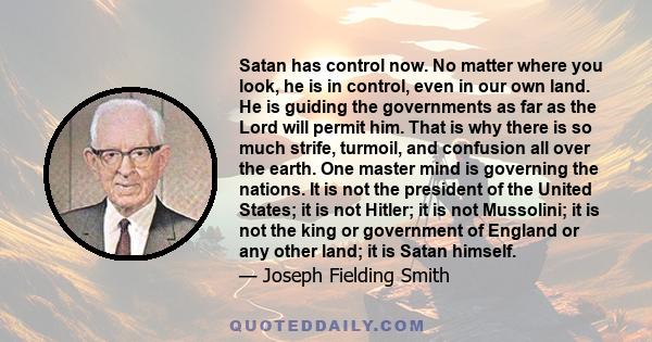 Satan has control now. No matter where you look, he is in control, even in our own land. He is guiding the governments as far as the Lord will permit him. That is why there is so much strife, turmoil, and confusion all