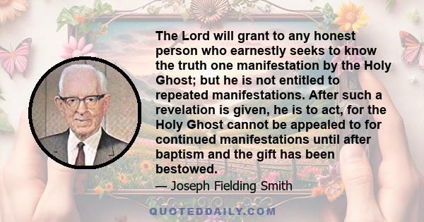 The Lord will grant to any honest person who earnestly seeks to know the truth one manifestation by the Holy Ghost; but he is not entitled to repeated manifestations. After such a revelation is given, he is to act, for