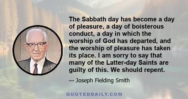 The Sabbath day has become a day of pleasure, a day of boisterous conduct, a day in which the worship of God has departed, and the worship of pleasure has taken its place. I am sorry to say that many of the Latter-day