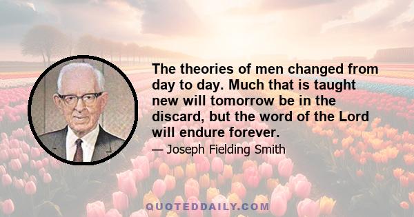 The theories of men changed from day to day. Much that is taught new will tomorrow be in the discard, but the word of the Lord will endure forever.