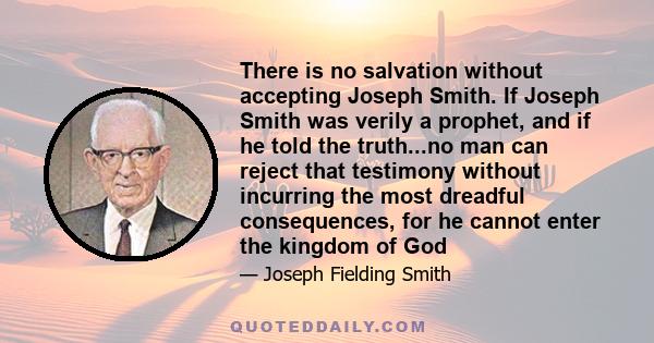 There is no salvation without accepting Joseph Smith. If Joseph Smith was verily a prophet, and if he told the truth...no man can reject that testimony without incurring the most dreadful consequences, for he cannot