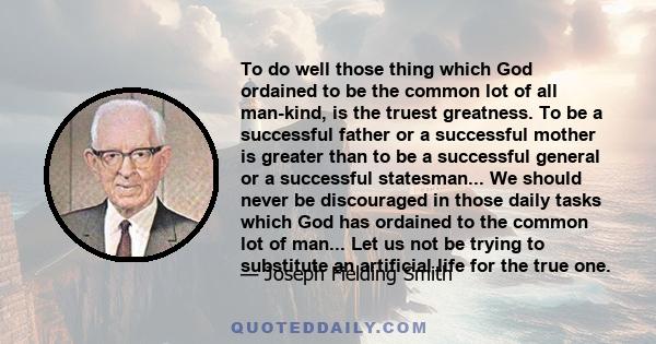 To do well those thing which God ordained to be the common lot of all man-kind, is the truest greatness. To be a successful father or a successful mother is greater than to be a successful general or a successful