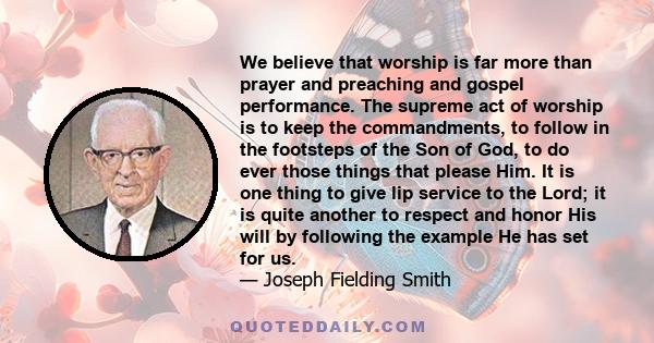 We believe that worship is far more than prayer and preaching and gospel performance. The supreme act of worship is to keep the commandments, to follow in the footsteps of the Son of God, to do ever those things that