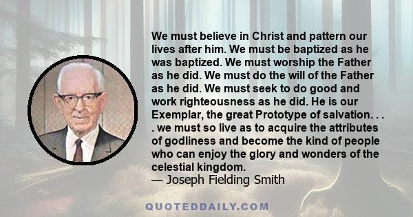 We must believe in Christ and pattern our lives after him. We must be baptized as he was baptized. We must worship the Father as he did. We must do the will of the Father as he did. We must seek to do good and work