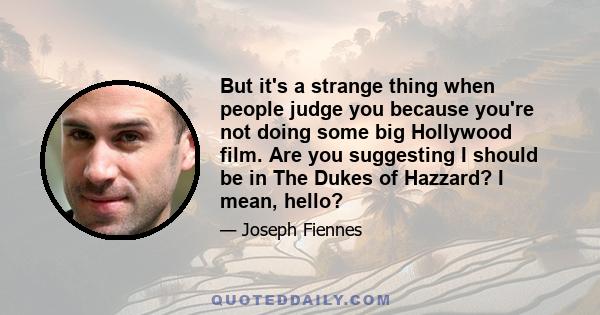 But it's a strange thing when people judge you because you're not doing some big Hollywood film. Are you suggesting I should be in The Dukes of Hazzard? I mean, hello?