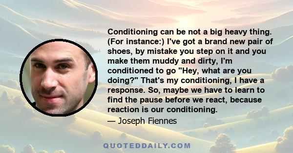 Conditioning can be not a big heavy thing. (For instance:) I've got a brand new pair of shoes, by mistake you step on it and you make them muddy and dirty, I'm conditioned to go Hey, what are you doing? That's my