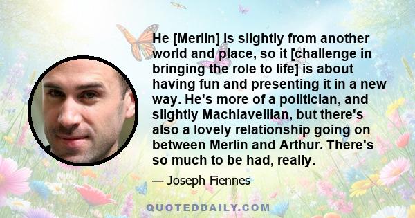 He [Merlin] is slightly from another world and place, so it [challenge in bringing the role to life] is about having fun and presenting it in a new way. He's more of a politician, and slightly Machiavellian, but there's 