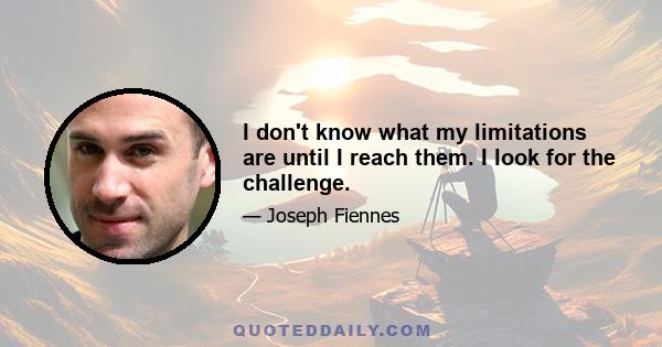 I don't know what my limitations are until I reach them. I look for the challenge.