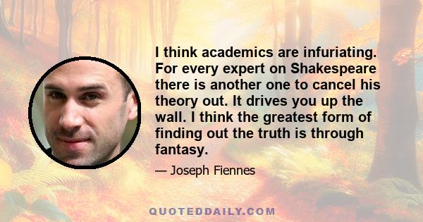 I think academics are infuriating. For every expert on Shakespeare there is another one to cancel his theory out. It drives you up the wall. I think the greatest form of finding out the truth is through fantasy.