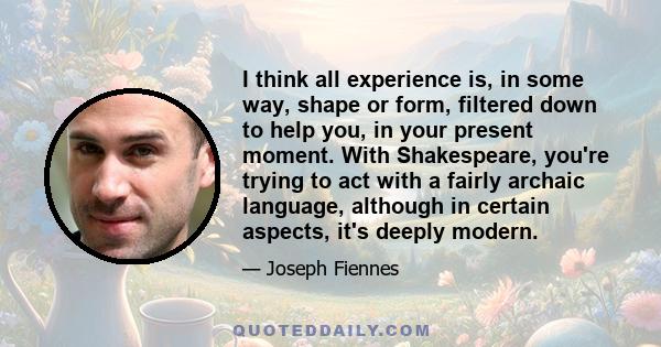 I think all experience is, in some way, shape or form, filtered down to help you, in your present moment. With Shakespeare, you're trying to act with a fairly archaic language, although in certain aspects, it's deeply