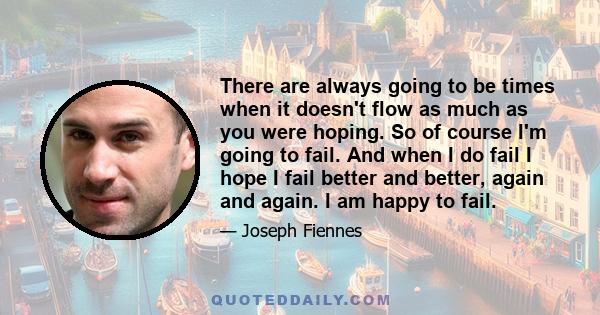 There are always going to be times when it doesn't flow as much as you were hoping. So of course I'm going to fail. And when I do fail I hope I fail better and better, again and again. I am happy to fail.