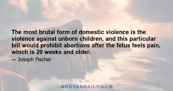 The most brutal form of domestic violence is the violence against unborn children, and this particular bill would prohibit abortions after the fetus feels pain, which is 20 weeks and older.