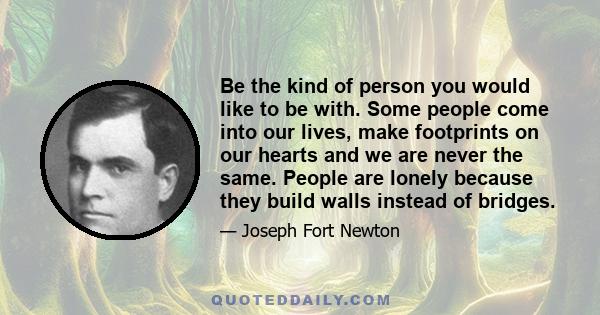 Be the kind of person you would like to be with. Some people come into our lives, make footprints on our hearts and we are never the same. People are lonely because they build walls instead of bridges.