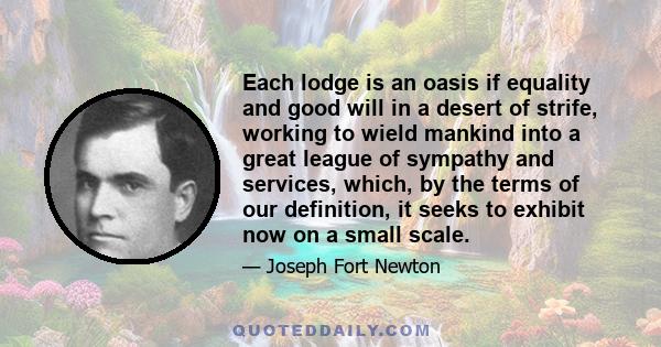 Each lodge is an oasis if equality and good will in a desert of strife, working to wield mankind into a great league of sympathy and services, which, by the terms of our definition, it seeks to exhibit now on a small