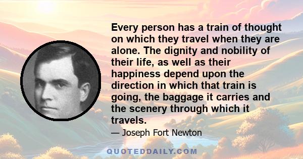 Every person has a train of thought on which they travel when they are alone. The dignity and nobility of their life, as well as their happiness depend upon the direction in which that train is going, the baggage it