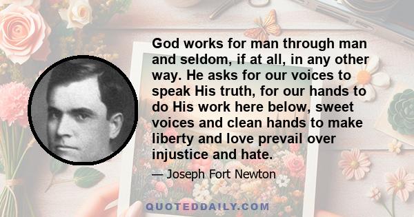 God works for man through man and seldom, if at all, in any other way. He asks for our voices to speak His truth, for our hands to do His work here below, sweet voices and clean hands to make liberty and love prevail