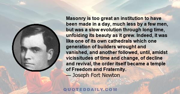 Masonry is too great an institution to have been made in a day, much less by a few men, but was a slow evolution through long time, unfolding its beauty as it grew. Indeed, it was like one of its own cathedrals which