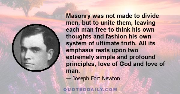 Masonry was not made to divide men, but to unite them, leaving each man free to think his own thoughts and fashion his own system of ultimate truth. All its emphasis rests upon two extremely simple and profound