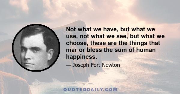 Not what we have, but what we use, not what we see, but what we choose, these are the things that mar or bless the sum of human happiness.