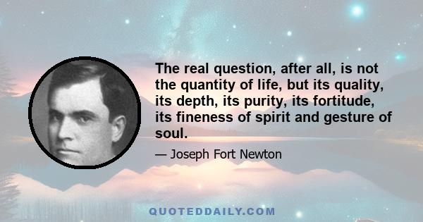 The real question, after all, is not the quantity of life, but its quality, its depth, its purity, its fortitude, its fineness of spirit and gesture of soul.