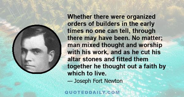 Whether there were organized orders of builders in the early times no one can tell, through there may have been. No matter; man mixed thought and worship with his work, and as he cut his altar stones and fitted them