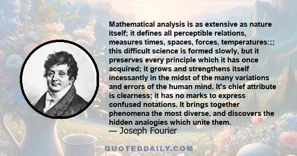 Mathematical analysis is as extensive as nature itself; it defines all perceptible relations, measures times, spaces, forces, temperatures:;; this difficult science is formed slowly, but it preserves every principle