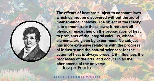 The effects of heat are subject to constant laws which cannot be discovered without the aid of mathematical analysis. The object of the theory is to demonstrate these laws; it reduces all physical researches on the