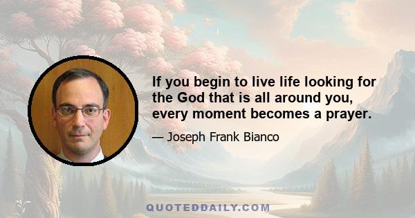 If you begin to live life looking for the God that is all around you, every moment becomes a prayer.