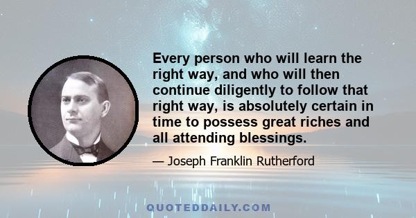 Every person who will learn the right way, and who will then continue diligently to follow that right way, is absolutely certain in time to possess great riches and all attending blessings.