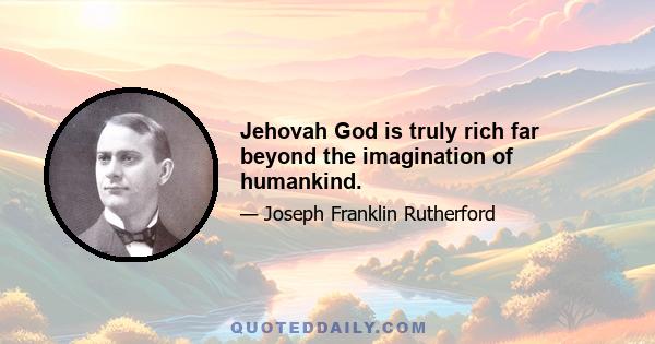 Jehovah God is truly rich far beyond the imagination of humankind.