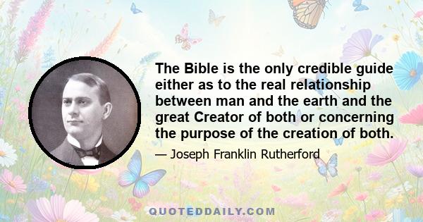 The Bible is the only credible guide either as to the real relationship between man and the earth and the great Creator of both or concerning the purpose of the creation of both.