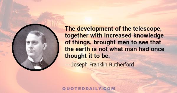 The development of the telescope, together with increased knowledge of things, brought men to see that the earth is not what man had once thought it to be.