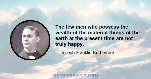 The few men who possess the wealth of the material things of the earth at the present time are not truly happy.