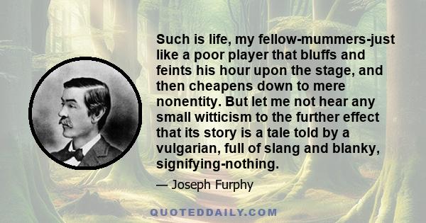 Such is life, my fellow-mummers-just like a poor player that bluffs and feints his hour upon the stage, and then cheapens down to mere nonentity. But let me not hear any small witticism to the further effect that its