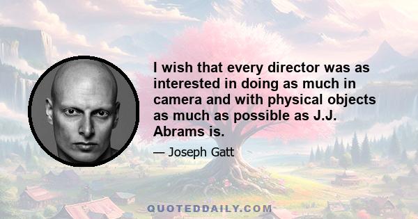 I wish that every director was as interested in doing as much in camera and with physical objects as much as possible as J.J. Abrams is.