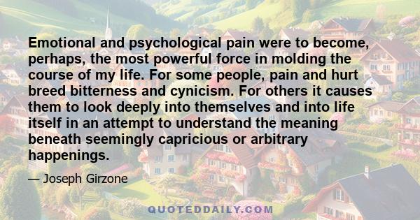 Emotional and psychological pain were to become, perhaps, the most powerful force in molding the course of my life. For some people, pain and hurt breed bitterness and cynicism. For others it causes them to look deeply