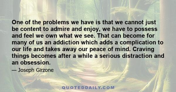 One of the problems we have is that we cannot just be content to admire and enjoy, we have to possess and feel we own what we see. That can become for many of us an addiction which adds a complication to our life and