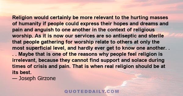 Religion would certainly be more relevant to the hurting masses of humanity if people could express their hopes and dreams and pain and anguish to one another in the context of religious worship. As it is now our